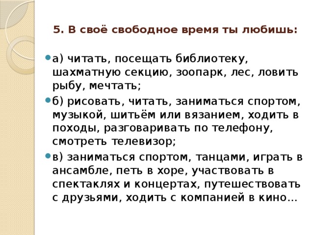 5. В своё свободное время ты любишь:   а) читать, посещать библиотеку, шахматную секцию, зоопарк, лес, ловить рыбу, мечтать; б) рисовать, читать, заниматься спортом, музыкой, шитьём или вязанием, ходить в походы, разговаривать по телефону, смотреть телевизор; в) заниматься спортом, танцами, играть в ансамбле, петь в хоре, участвовать в спектаклях и концертах, путешествовать с друзьями, ходить с компанией в кино... 