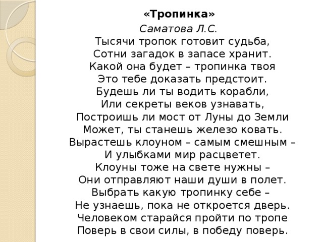 «Тропинка» Саматова Л.С.  Тысячи тропок готовит судьба,  Сотни загадок в запасе хранит.  Какой она будет – тропинка твоя  Это тебе доказать предстоит.  Будешь ли ты водить корабли,  Или секреты веков узнавать,  Построишь ли мост от Луны до Земли  Может, ты станешь железо ковать.  Вырастешь клоуном – самым смешным –  И улыбками мир расцветет.  Клоуны тоже на свете нужны –  Они отправляют наши души в полет.  Выбрать какую тропинку себе –   Не узнаешь, пока не откроется дверь.  Человеком старайся пройти по тропе  Поверь в свои силы, в победу поверь. 