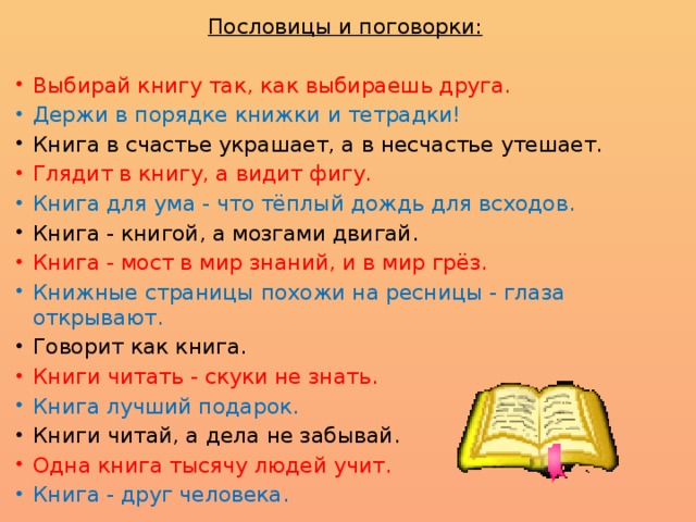 Пословицы и поговорки:  Выбирай книгу так, как выбираешь друга. Держи в порядке книжки и тетрадки! Книга в счастье украшает, а в несчастье утешает. Глядит в книгу, а видит фигу. Книга для ума - что тёплый дождь для всходов. Книга - книгой, а мозгами двигай. Книга - мост в мир знаний, и в мир грёз. Книжные страницы похожи на ресницы - глаза открывают. Говорит как книга. Книги читать - скуки не знать. Книга лучший подарок. Книги читай, а дела не забывай. Одна книга тысячу людей учит. Книга - друг человека. 