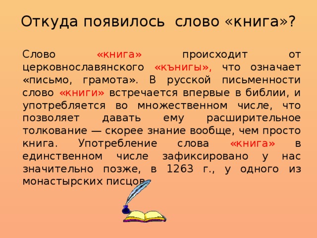 Откуда появилось слово «книга»?   Слово «книга» происходит от церковнославянского «кънигы», что означает «письмо, грамота». В русской письменности слово «книги» встречается впервые в библии, и употребляется во множественном числе, что позволяет давать ему расширительное толкование — скорее знание вообще, чем просто книга. Употребление слова «книга» в единственном числе зафиксировано у нас значительно позже, в 1263 г., у одного из монастырских писцов. 