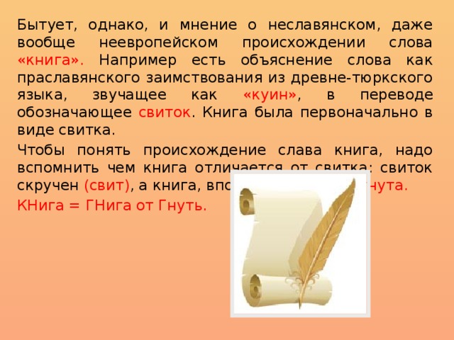Бытует, однако, и мнение о неславянском, даже вообще неевропейском происхождении слова «книга». Например есть объяснение слова как праславянского заимствования из древне-тюркского языка, звучащее как «куин» ,  в переводе обозначающее свиток . Книга была первоначально в виде свитка. Чтобы понять происхождение слава книга, надо вспомнить чем книга отличается от свитка: свиток скручен (свит) , а книга, вполне логично - согнута. КНига = ГНига от Гнуть. 