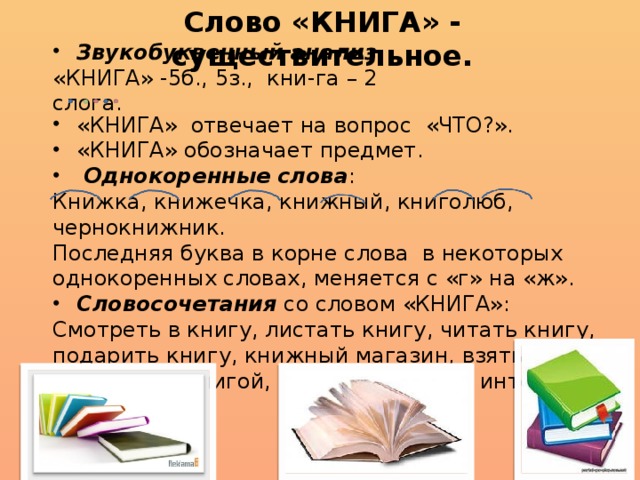 Слово «КНИГА» - существительное. Звукобуквенный анализ «КНИГА» -5б., 5з., кни-га – 2 слога. «КНИГА» отвечает на вопрос «ЧТО?». «КНИГА» обозначает предмет.  Однокоренные слова : Книжка, книжечка, книжный, книголюб, чернокнижник. Последняя буква в корне слова в некоторых однокоренных словах, меняется с «г» на «ж». Словосочетания со словом «КНИГА»: Смотреть в книгу, листать книгу, читать книгу, подарить книгу, книжный магазин, взять книгу, зачитаться книгой, красочная книга, интересная книга. 