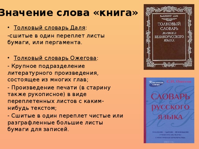 Значение слова «книга» Толковый словарь Даля : -сшитые в один переплет листы бумаги, или пергамента. Толковый словарь Ожегова : - Крупное подразделение литературного произведения, состоящее из многих глав; - Произведение печати (в старину также рукописное) в виде переплетенных листов с каким-нибудь текстом; - Сшитые в один переплет чистые или разграфленные большие листы бумаги для записей. 