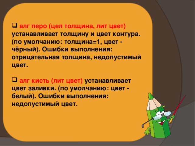  алг перо (цел толщина, лит цвет) устанавливает толщину и цвет контура. (по умолчанию: толщина=1, цвет - чёрный). Ошибки выполнения: отрицательная толщина, недопустимый цвет.   алг кисть (лит цвет) устанавливает цвет заливки. (по умолчанию: цвет - белый). Ошибки выполнения: недопустимый цвет.   