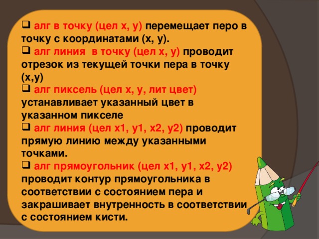  алг в точку (цел х, у) перемещает перо в точку с координатами (x, y).  алг линия в точку (цел х, у) проводит отрезок из текущей точки пера в точку (х,у)  алг пиксель (цел х, у, лит цвет) устанавливает указанный цвет в указанном пикселе  алг линия (цел х1, у1, х2, у2) проводит прямую линию между указанными точками.  алг прямоугольник (цел х1, у1, х2, у2) проводит контур прямоугольника в соответствии с состоянием пера и закрашивает внутренность в соответствии с состоянием кисти. 