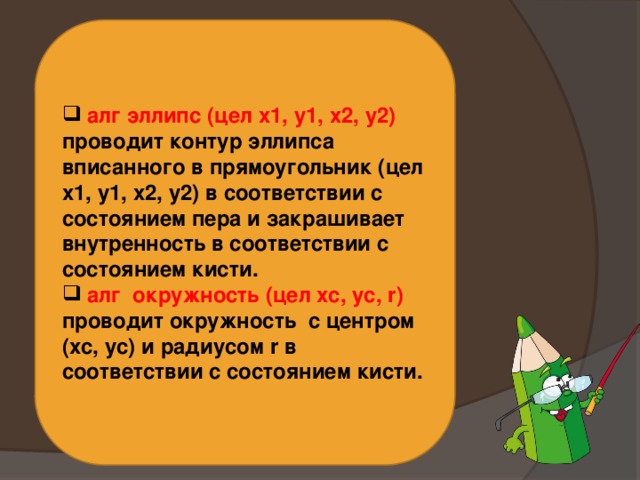  алг эллипс (цел х1, у1, х2, у2) проводит контур эллипса вписанного в прямоугольник (цел х1, у1, х2, у2) в соответствии с состоянием пера и закрашивает внутренность в соответствии с состоянием кисти.  алг окружность (цел хс, ус, r) проводит окружность с центром (хс, ус) и радиусом r в соответствии с состоянием кисти. 