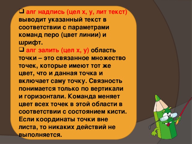  алг надпись (цел х, у, лит текст) выводит указанный текст в соответствии с параметрами команд перо (цвет линии) и шрифт.  алг залить (цел х, у) область точки – это связанное множество точек, которые имеют тот же цвет, что и данная точка и включает саму точку. Связность понимается только по вертикали и горизонтали. Команда меняет цвет всех точек в этой области в соответствии с состоянием кисти. Если координаты точки вне листа, то никаких действий не выполняется. 