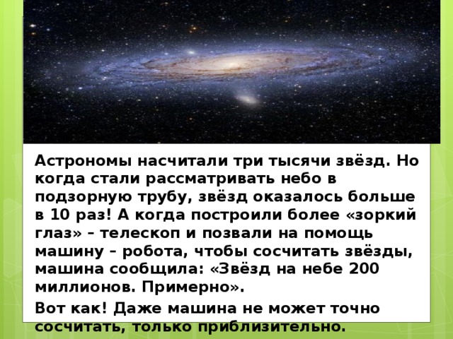Астрономы насчитали три тысячи звёзд. Но когда стали рассматривать небо в подзорную трубу, звёзд оказалось больше в 10 раз! А когда построили более «зоркий глаз» – телескоп и позвали на помощь машину – робота, чтобы сосчитать звёзды, машина сообщила: «Звёзд на небе 200 миллионов. Примерно». Вот как! Даже машина не может точно сосчитать, только приблизительно. 