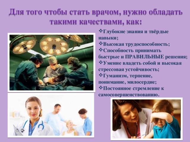 Для того чтобы стать врачом, нужно обладать такими качествами, как: Глубокие знания и твёрдые навыки; Высокая трудоспособность; Способность принимать быстрые и ПРАВИЛЬНЫЕ решения; Умение владеть собой и высокая стрессовая устойчивость; Гуманизм, терпение, понимание, милосердие; Постоянное стремление к самосовершенствованию. 