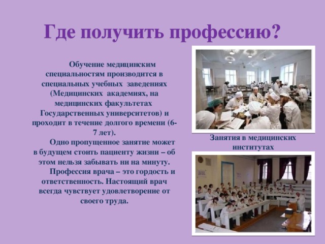 Где получить профессию? Обучение медицинским специальностям производится в специальных учебных заведениях (Медицинских академиях, на медицинских факультетах Государственных университетов) и проходит в течение долгого времени (6-7 лет). Одно пропущенное занятие  может в будущем стоить пациенту жизни – об этом нельзя забывать ни на минуту. Профессия врача – это гордость и ответственность. Настоящий врач всегда чувствует удовлетворение от своего труда. Занятия в медицинских институтах 