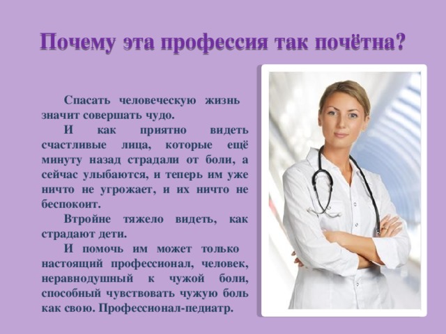 Почему эта профессия так почётна? Спасать человеческую жизнь значит совершать чудо. И как приятно видеть счастливые лица, которые ещё минуту назад страдали от боли, а сейчас улыбаются, и теперь им уже ничто не угрожает, и их ничто не беспокоит. Втройне тяжело видеть, как страдают дети. И помочь им может только настоящий профессионал, человек, неравнодушный к чужой боли, способный чувствовать чужую боль как свою. Профессионал-педиатр. 