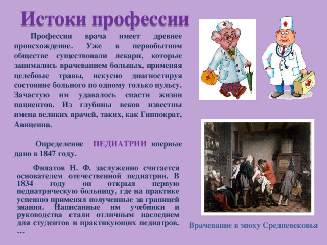 Истоки профессии  Профессия врача имеет древнее происхождение. Уже в первобытном обществе существовали лекари, которые занимались врачеванием больных, применяя целебные травы, искусно диагностируя состояние больного по одному только пульсу. Зачастую им удавалось спасти жизни пациентов. Из глубины веков известны имена великих врачей, таких, как Гиппократ, Авиценна.  Определение ПЕДИАТРИИ впервые дано в 1847 году. Филатов Н. Ф. заслуженно считается основателем отечественной педиатрии. В 1834 году он открыл первую педиатрическую больницу, где на практике успешно применял полученные за границей знания. Написанные им учебники и руководства стали отличным наследием для студентов и практикующих педиатров.… Врачевание в эпоху Средневековья 