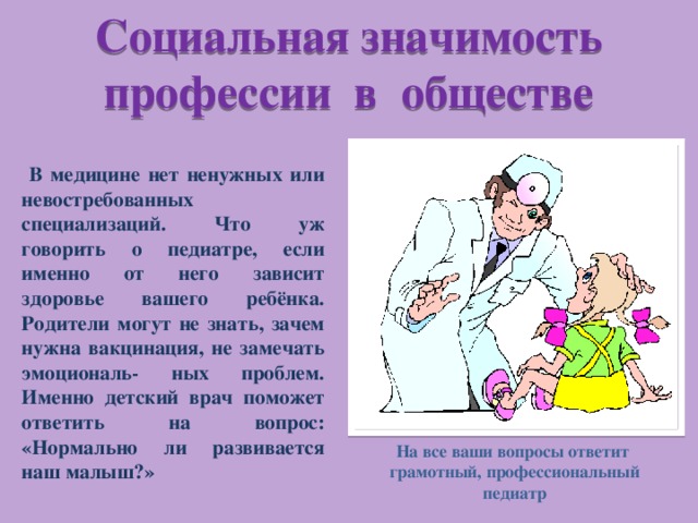 Социальная значимость профессии в обществе  В медицине нет ненужных или невостребованных специализаций. Что уж говорить о педиатре, если именно от него зависит здоровье вашего ребёнка. Родители могут не знать, зачем нужна вакцинация, не замечать эмоциональ- ных проблем. Именно детский врач поможет ответить на вопрос: «Нормально ли развивается наш малыш?» На все ваши вопросы ответит грамотный, профессиональный педиатр 