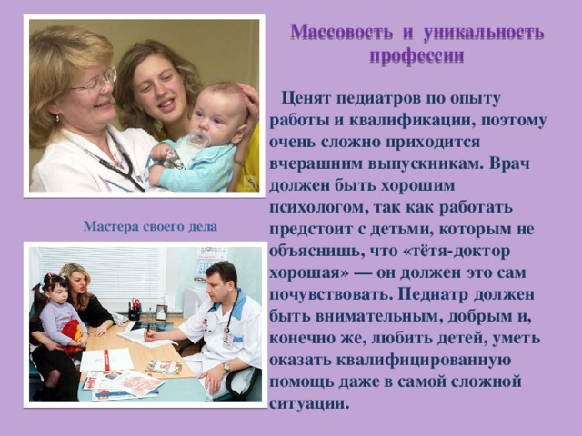 Массовость и уникальность профессии  Ценят педиатров по опыту работы и квалификации, поэтому очень сложно приходится вчерашним выпускникам. Врач должен быть хорошим психологом, так как работать предстоит с детьми, которым не объяснишь, что «тётя-доктор хорошая» — он должен это сам почувствовать. Педиатр должен быть внимательным, добрым и, конечно же, любить детей, уметь оказать квалифицированную помощь даже в самой сложной ситуации. Мастера своего дела 