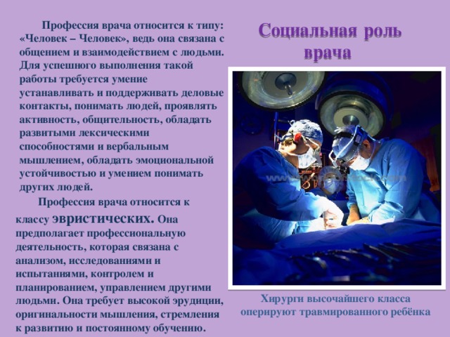Профессия врача относится к типу: «Человек – Человек», ведь она связана с общением и взаимодействием с людьми. Для успешного выполнения такой работы требуется умение устанавливать и поддерживать деловые контакты, понимать людей, проявлять активность, общительность, обладать развитыми лексическими способностями и вербальным мышлением, обладать эмоциональной устойчивостью и умением понимать других людей. Социальная  роль врача Профессия врача относится к классу эвристических. Она предполагает профессиональную деятельность, которая связана с анализом, исследованиями и испытаниями, контролем и планированием, управлением другими людьми. Она требует высокой эрудиции, оригинальности мышления, стремления к развитию и постоянному обучению. Хирурги высочайшего класса оперируют травмированного ребёнка 