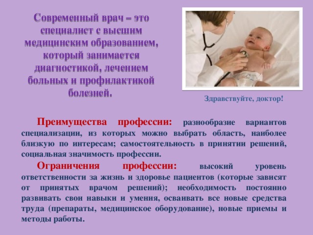 Современный врач – это специалист с высшим медицинским образованием, который занимается диагностикой, лечением больных и профилактикой болезней. Здравствуйте, доктор! Преимущества профессии: разнообразие вариантов специализации, из которых можно выбрать область, наиболее близкую по интересам; самостоятельность в принятии решений, социальная значимость профессии. Ограничения профессии: высокий уровень ответственности за жизнь и здоровье пациентов (которые зависят от принятых врачом решений); необходимость постоянно развивать свои навыки и умения, осваивать все новые средства труда (препараты, медицинское оборудование), новые приемы и методы работы. 