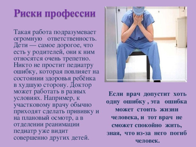 Риски профессии Такая работа подразумевает огромную ответственность. Дети — самое дорогое, что есть у родителей, они к ним относятся очень трепетно. Никто не простит педиатру ошибку, которая повлияет на состоянии здоровья ребёнка в худшую сторону. Доктор может работать в разных условиях. Например, к участковому врачу обычно приходят сделать прививку и на плановый осмотр, а в отделении реанимации педиатр уже видит совершенно других детей.  Если врач допустит хоть одну ошибку , эта ошибка может стоить жизни человека, и тот врач не сможет спокойно жить, зная, что из-за него погиб человек. 