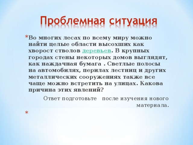 Во многих лесах по всему миру можно найти целые области высохших как хворост стволов деревьев . В крупных городах стены некоторых домов выглядят, как наждачная бумага . Светлые полосы на автомобилях, перилах лестниц и других металлических сооружениях также все чаще можно встретить на улицах. Какова причина этих явлений?  Ответ подготовьте после изучения нового материала. 