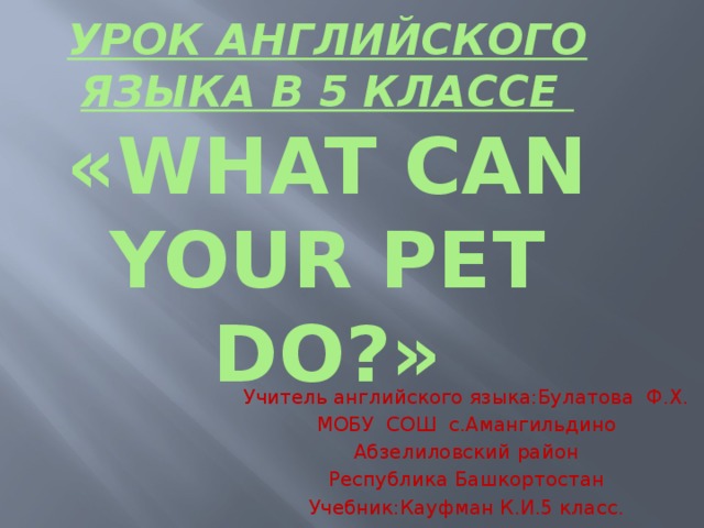 Урок английского языка в 5 классе  «What can your pet do?» Учитель английского языка:Булатова Ф.Х. МОБУ СОШ с.Амангильдино Абзелиловский район Республика Башкортостан Учебник:Кауфман К.И.5 класс.  
