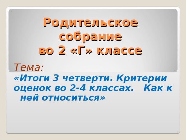 Родительское  собрание  во 2 «Г» классе Тема: «Итоги 3 четверти. Критерии оценок во 2-4 классах. Как к ней относиться» 