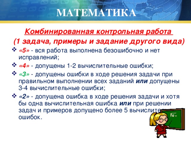 МАТЕМАТИКА Комбинированная контрольная работа (1 задача, примеры и задание другого вида) «5» - вся работа выполнена безошибочно и нет исправлений; «4» - допущены 1-2 вычислительные ошибки; «3» - допущены ошибки в ходе решения задачи при правильном выполнении всех заданий или допущены 3-4 вычислительные ошибки; «2» - допущена ошибка в ходе решения задачи и хотя бы одна вычислительная ошибка или при решении задач и примеров допущено более 5 вычислительных ошибок. 