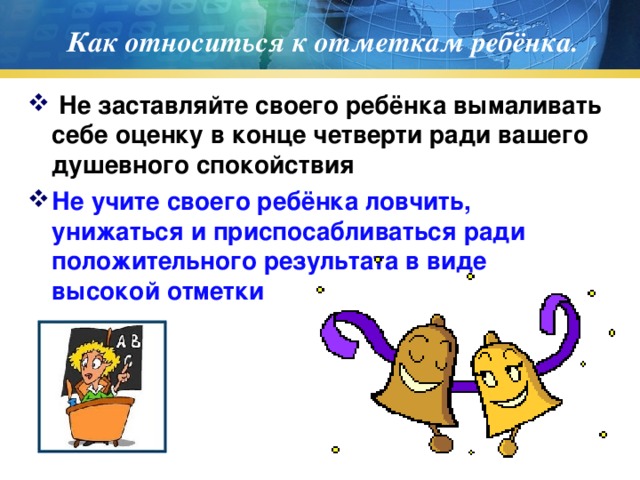 Как относиться к отметкам ребёнка.  Не заставляйте своего ребёнка вымаливать себе оценку в конце четверти ради вашего душевного спокойствия Не учите своего ребёнка ловчить, унижаться и приспосабливаться ради положительного результата в виде высокой отметки  