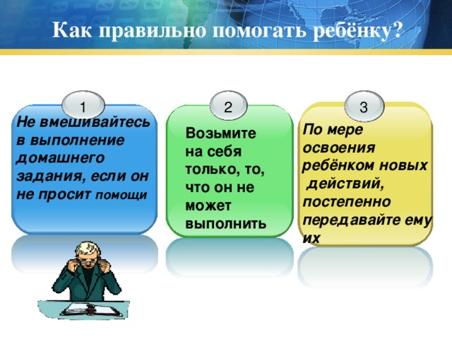 Как правильно помогать ребёнку? 1 2 3 Не вмешивайтесь в выполнение домашнего задания, если он не просит помощи По мере освоения ребёнком новых  действий, постепенно передавайте ему их Возьмите на себя только, то, что он не может выполнить 