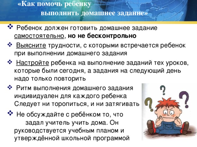 «Как помочь ребенку выполнить домашнее задание»    Ребенок должен готовить домашнее задание самостоятельно , но не бесконтрольно  Выясните трудности, с которыми встречается ребенок при выполнении домашнего задания  Настройте ребенка на выполнение заданий тех уроков, которые были сегодня, а задания на следующий день надо только повторить  Ритм выполнения домашнего задания индивидуален для каждого ребенка Не Следует ни торопиться, и ни затягивать  Не обсуждайте с ребёнком то, что задал учитель учить дома. Он руководствуется учебным планом и и утверждённой школьной программой 