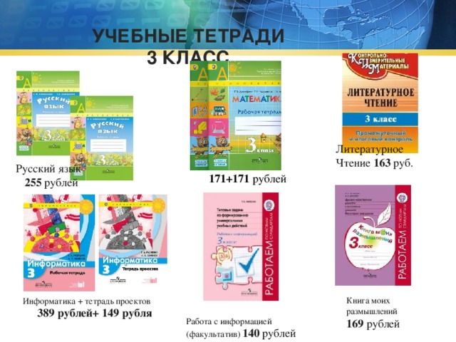 УЧЕБНЫЕ ТЕТРАДИ  3 КЛАСС   Литературное Чтение 163 руб.  Математика  171+171 рублей Русский язык  255 рублей Книга моих размышлений 169 рублей Информатика + тетрадь проектов  389 рублей+ 149 рубля Работа с информацией (факультатив) 140 рублей 