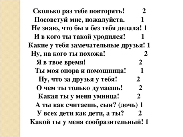 Сколько раз тебе повторять!          2 Посоветуй мне, пожалуйста.         1 Не знаю, что бы я без тебя делала! 1 И в кого ты такой уродился!         1 Какие у тебя замечательные друзья! 1 Ну, на кого ты похожа!                      2 Я в твое время!                              2 Ты моя опора и помощница!        1 Ну, что за друзья у тебя!           2 О чем ты только думаешь!         2 Какая ты у меня умница!          2 А ты как считаешь, сын? (дочь) 1 У всех дети как дети, а ты?        2 Какой ты у меня сообразительный! 1   