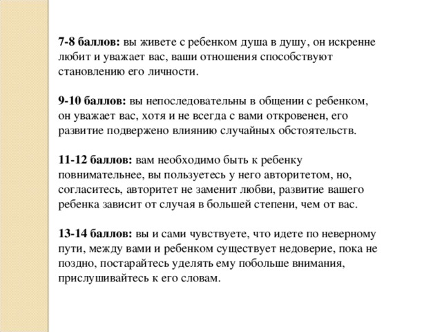  7-8 баллов: вы живете с ребенком душа в душу, он искренне любит и уважает вас, ваши отношения способствуют становлению его личности. 9-10 баллов: вы непоследовательны в общении с ребенком, он уважает вас, хотя и не всегда с вами откровенен, его развитие подвержено влиянию случайных обстоятельств. 11-12 баллов: вам необходимо быть к ребенку повнимательнее, вы пользуетесь у него авторитетом, но, согласитесь, авторитет не заменит любви, развитие вашего ребенка зависит от случая в большей степени, чем от вас. 13-14 баллов: вы и сами чувствуете, что идете по неверному пути, между вами и ребенком существует недоверие, пока не поздно, постарайтесь уделять ему побольше внимания, прислушивайтесь к его словам. 