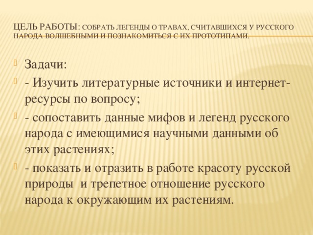 Цель работы: собрать легенды о травах, считавшихся у русского народа волшебными и познакомиться с их прототипами. Задачи: - Изучить литературные источники и интернет-ресурсы по вопросу; - сопоставить данные мифов и легенд русского народа с имеющимися научными данными об этих растениях; - показать и отразить в работе красоту русской природы и трепетное отношение русского народа к окружающим их растениям. 