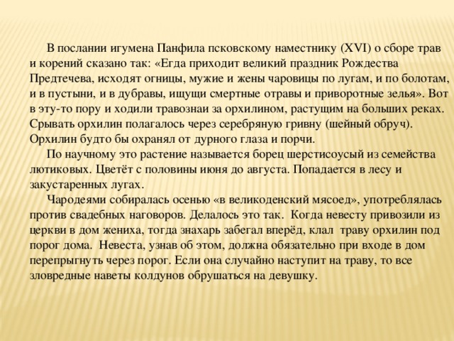 В послании игумена Панфила псковскому наместнику (XVI) о сборе трав и корений сказано так: «Егда приходит великий праздник Рождества Предтечева, исходят огницы, мужие и жены чаровицы по лугам, и по болотам, и в пустыни, и в дубравы, ищущи смертные отравы и приворотные зелья». Вот в эту-то пору и ходили травознаи за орхилином, растущим на больших реках. Срывать орхилин полагалось через серебряную гривну (шейный обруч). Орхилин будто бы охранял от дурного глаза и порчи. По научному это растение называется борец шерстисоусый из семейства лютиковых. Цветёт с половины июня до августа. Попадается в лесу и закустаренных лугах. Чародеями собиралась осенью «в великоденский мясоед», употреблялась против свадебных наговоров. Делалось это так. Когда невесту привозили из церкви в дом жениха, тогда знахарь забегал вперёд, клал траву орхилин под порог дома. Невеста, узнав об этом, должна обязательно при входе в дом перепрыгнуть через порог. Если она случайно наступит на траву, то все зловредные наветы колдунов обрушаться на девушку. 