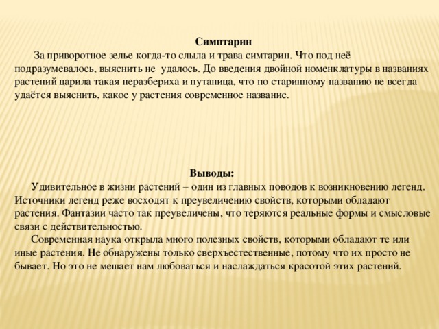  Симптарин  За приворотное зелье когда-то слыла и трава симтарин. Что под неё подразумевалось, выяснить не удалось. До введения двойной номенклатуры в названиях растений царила такая неразбериха и путаница, что по старинному названию не всегда удаётся выяснить, какое у растения современное название.  Выводы: Удивительное в жизни растений – один из главных поводов к возникновению легенд. Источники легенд реже восходят к преувеличению свойств, которыми обладают растения. Фантазии часто так преувеличены, что теряются реальные формы и смысловые связи с действительностью. Современная наука открыла много полезных свойств, которыми обладают те или иные растения. Не обнаружены только сверхъестественные, потому что их просто не бывает. Но это не мешает нам любоваться и наслаждаться красотой этих растений. 
