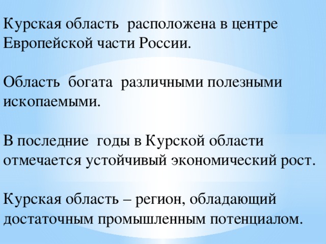 Курская область расположена в центре Европейской части России. Область богата различными полезными ископаемыми. В последние годы в Курской области отмечается устойчивый экономический рост. Курская область – регион, обладающий достаточным промышленным потенциалом. 