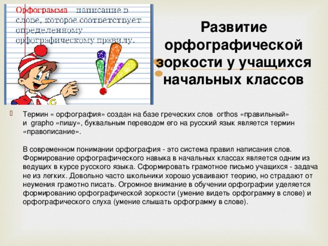 Развитие орфографической зоркости у учащихся начальных классов Термин « орфография» создан на базе греческих слов  огthos «правильный» и  grapho «пишу», буквальным переводом его на русский язык является термин «правописание».   В современном понимании орфография - это система правил написания слов.  Формирование орфографического навыка в начальных классах является одним из ведущих в курсе русского языка. Сформировать грамотное письмо учащихся - задача не из легких. Довольно часто школьники хорошо усваивают теорию, но страдают от неумения грамотно писать. Огромное внимание в обучении орфографии уделяется формированию орфографической зоркости (умение видеть орфограмму в слове) и орфографического слуха (умение слышать орфограмму в слове). 