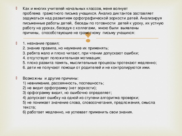 Как и многих учителей начальных классов, меня волнует проблема  грамотного письма учащихся. Анализ диктантов заставляет задуматься над развитием орфографической зоркости детей. Анализируя письменные работы детей,  беседы по готовности  детей к уроку, их устную работу на уроках, беседуя с коллегами,  мною были  выявлены причины,  способствующие не грамотному  письму учащихся:   1. незнание правил;  2. знание правила, но неумение их применять;  3. ребята мало и плохо читают, при чтении допускают ошибки;  4. отсутствует положительная мотивация;  5. плохо развита память, мыслительные процессы протекают медленно;  6. дети не получают помощи от родителей и не контролируются ими.   Возможны  и другие причины:  1) невнимание, рассеянность, поспешность;  2) не видит орфограмму (нет зоркости);  3) орфограмму видит, но ошибочно определяет;  4) допускает ошибку на одной из ступени алгоритма проверки;  5) не понимает значение слова, словосочетания, предложения, смысла текста;  6) работает медленно, не успевает применить свои знания.   