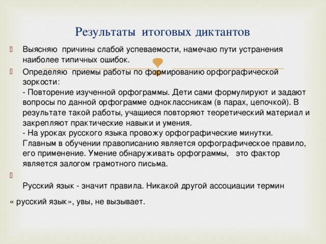 Результаты итоговых диктантов   Выясняю причины слабой успеваемости, намечаю пути устранения наиболее типичных ошибок. Определяю приемы работы по формированию орфографической зоркости:  - Повторение изученной орфограммы. Дети сами формулируют и задают вопросы по данной орфограмме одноклассникам (в парах, цепочкой). В результате такой работы, учащиеся повторяют теоретический материал и закрепляют практические навыки и умения.  - На уроках русского языка провожу орфографические минутки.  Главным в обучении правописанию является орфографическое правило, его применение. Умение обнаруживать орфограммы,   это фактор является залогом грамотного письма.    Русский язык - значит правила. Никакой другой ассоциации термин « русский язык», увы, не вызывает.      
