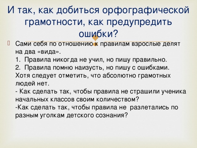 И так, как добиться орфографической грамотности, как предупредить ошибки? Сами себя по отношению к правилам взрослые делят на два «вида».   1.  Правила никогда не учил, но пишу правильно.   2.  Правила помню наизусть, но пишу с ошибками.   Хотя следует отметить, что абсолютно грамотных людей нет.   - Как сделать так, чтобы правила не страшили ученика начальных классов своим количеством?   -Как сделать так, чтобы правила не  разлетались по разным уголкам детского сознания?     