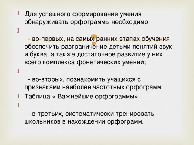 Для успешного формирования умения обнаруживать орфограммы необходимо:       - во-первых, на самых ранних этапах обучения обеспечить разграничение детьми понятий звук и буква, а также достаточное развитие у них всего комплекса фонетических умений;      - во-вторых, познакомить учащихся с признаками наиболее частотных орфограмм, Таблица « Важнейшие орфограммы»     - в-третьих, систематически тренировать школьников в нахождении орфограмм. 