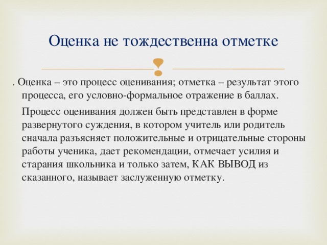 Оценка не тождественна отметке . Оценка – это процесс оценивания; отметка – результат этого процесса, его условно-формальное отражение в баллах.  Процесс оценивания должен быть представлен в форме развернутого суждения, в котором учитель или родитель сначала разъясняет положительные и отрицательные стороны работы ученика, дает рекомендации, отмечает усилия и старания школьника и только затем, КАК ВЫВОД из сказанного, называет заслуженную отметку. 