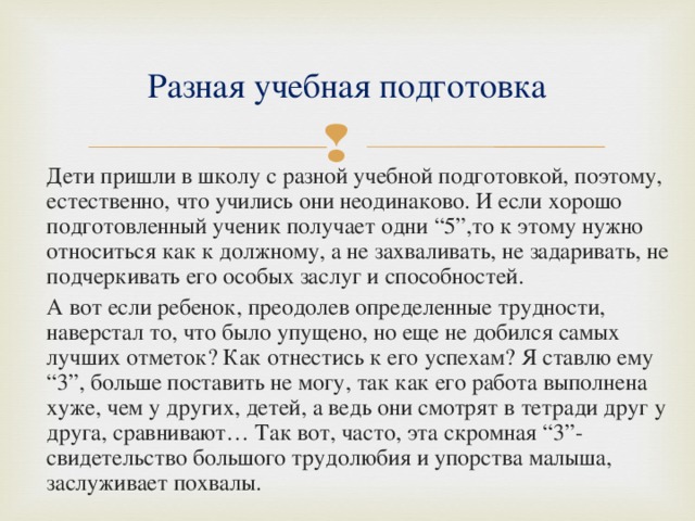 Разная учебная подготовка  Дети пришли в школу с разной учебной подготовкой, поэтому, естественно, что учились они неодинаково. И если хорошо подготовленный ученик получает одни “5”,то к этому нужно относиться как к должному, а не захваливать, не задаривать, не подчеркивать его особых заслуг и способностей.  А вот если ребенок, преодолев определенные трудности, наверстал то, что было упущено, но еще не добился самых лучших отметок? Как отнестись к его успехам? Я ставлю ему “3”, больше поставить не могу, так как его работа выполнена хуже, чем у других, детей, а ведь они смотрят в тетради друг у друга, сравнивают… Так вот, часто, эта скромная “3”- свидетельство большого трудолюбия и упорства малыша, заслуживает похвалы. 