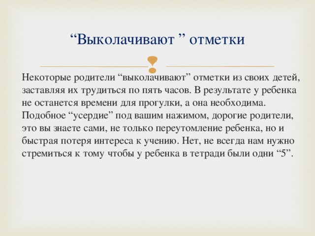“ Выколачивают ” отметки  Некоторые родители “выколачивают” отметки из своих детей, заставляя их трудиться по пять часов. В результате у ребенка не останется времени для прогулки, а она необходима. Подобное “усердие” под вашим нажимом, дорогие родители, это вы знаете сами, не только переутомление ребенка, но и быстрая потеря интереса к учению. Нет, не всегда нам нужно стремиться к тому чтобы у ребенка в тетради были одни “5”. 