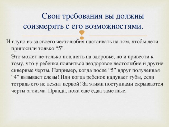  Свои требования вы должны соизмерять с его возможностями. И глупо из-за своего честолюбия настаивать на том, чтобы дети приносили только “5”.  Это может не только повлиять на здоровье, но и привести к тому, что у ребенка появиться нездоровое честолюбие и другие скверные черты. Например, когда после “5” вдруг полученная “4” вызывает слезы! Или когда ребенок надувает губы, если тетрадь его не лежит первой! За этими поступками скрываются черты эгоизма. Правда, пока еще едва заметные. 