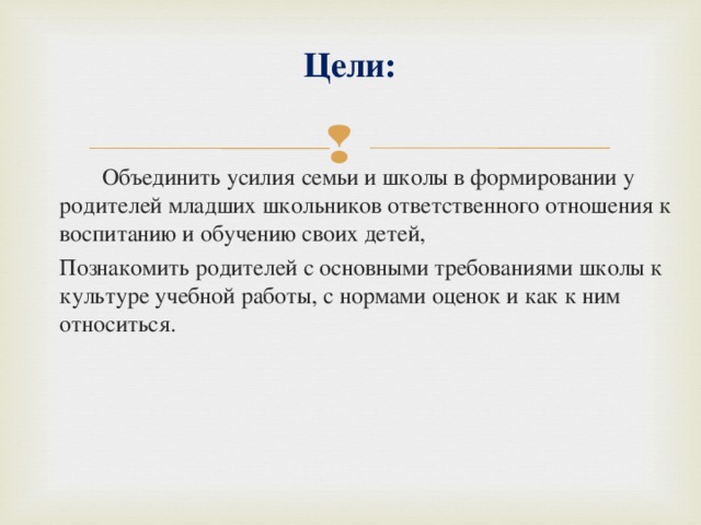 Цели:     Объединить усилия семьи и школы в формировании у родителей младших школьников ответственного отношения к воспитанию и обучению своих детей,  Познакомить родителей с основными требованиями школы к культуре учебной работы, с нормами оценок и как к ним относиться. 