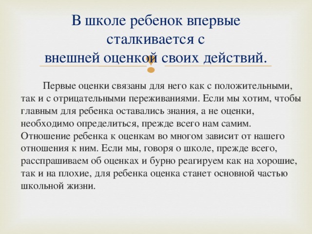 В школе ребенок впервые сталкивается с  внешней оценкой своих действий.   Первые оценки связаны для него как с положительными, так и с отрицательными переживаниями. Если мы хотим, чтобы главным для ребенка оставались знания, а не оценки, необходимо определиться, прежде всего нам самим. Отношение ребенка к оценкам во многом зависит от нашего отношения к ним. Если мы, говоря о школе, прежде всего, расспрашиваем об оценках и бурно реагируем как на хорошие, так и на плохие, для ребенка оценка станет основной частью школьной жизни. 