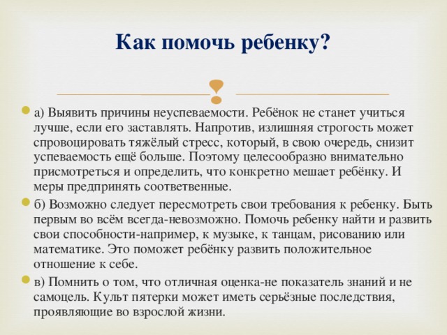 Как помочь ребенку?   а) Выявить причины неуспеваемости. Ребёнок не станет учиться лучше, если его заставлять. Напротив, излишняя строгость может спровоцировать тяжёлый стресс, который, в свою очередь, снизит успеваемость ещё больше. Поэтому целесообразно внимательно присмотреться и определить, что конкретно мешает ребёнку. И меры предпринять соответвенные. б) Возможно следует пересмотреть свои требования к ребенку. Быть первым во всём всегда-невозможно. Помочь ребенку найти и развить свои способности-например, к музыке, к танцам, рисованию или математике. Это поможет ребёнку развить положительное отношение к себе. в) Помнить о том, что отличная оценка-не показатель знаний и не самоцель. Культ пятерки может иметь серьёзные последствия, проявляющие во взрослой жизни.  