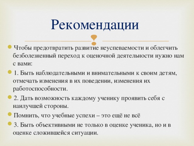 Рекомендации Чтобы предотвратить развитие неуспеваемости и облегчить безболезненный переход к оценочной деятельности нужно нам с вами: 1. Быть наблюдательными и внимательными к своим детям, отмечать изменения в их поведении, изменения их работоспособности. 2. Дать возможность каждому ученику проявить себя с наилучшей стороны. Помнить, что учебные успехи – это ещё не всё 3. Быть объективными не только в оценке ученика, но и в оценке сложившейся ситуации.  