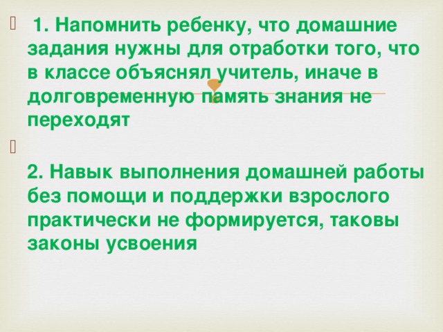  1. Напомнить ребенку, что домашние задания нужны для отработки того, что в классе объяснял учитель, иначе в долговременную память знания не переходят  2. Навык выполнения домашней работы без помощи и поддержки взрослого практически не формируется, таковы законы усвоения 