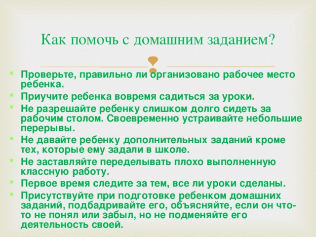 Как помочь с домашним заданием? Проверьте, правильно ли организовано рабочее место ребенка. Приучите ребенка вовремя садиться за уроки. Не разрешайте ребенку слишком долго сидеть за рабочим столом. Своевременно устраивайте небольшие перерывы. Не давайте ребенку дополнительных заданий кроме тех, которые ему задали в школе. Не заставляйте переделывать плохо выполненную классную работу. Первое время следите за тем, все ли уроки сделаны. Присутствуйте при подготовке ребенком домашних заданий, подбадривайте его, объясняйте, если он что-то не понял или забыл, но не подменяйте его деятельность своей. 